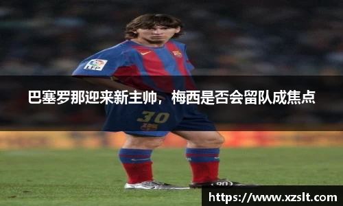 巴塞罗那迎来新主帅，梅西是否会留队成焦点